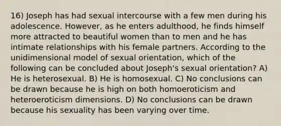 16) Joseph has had sexual intercourse with a few men during his adolescence. However, as he enters adulthood, he finds himself more attracted to beautiful women than to men and he has intimate relationships with his female partners. According to the unidimensional model of sexual orientation, which of the following can be concluded about Joseph's sexual orientation? A) He is heterosexual. B) He is homosexual. C) No conclusions can be drawn because he is high on both homoeroticism and heteroeroticism dimensions. D) No conclusions can be drawn because his sexuality has been varying over time.