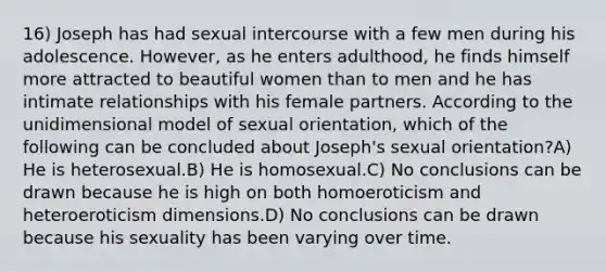 16) Joseph has had sexual intercourse with a few men during his adolescence. However, as he enters adulthood, he finds himself more attracted to beautiful women than to men and he has intimate relationships with his female partners. According to the unidimensional model of sexual orientation, which of the following can be concluded about Joseph's sexual orientation?A) He is heterosexual.B) He is homosexual.C) No conclusions can be drawn because he is high on both homoeroticism and heteroeroticism dimensions.D) No conclusions can be drawn because his sexuality has been varying over time.