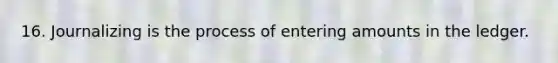 16. Journalizing is the process of entering amounts in the ledger.