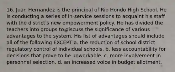 16. Juan Hernandez is the principal of Rio Hondo High School. He is conducting a series of in-service sessions to acquaint his staff with the district's new empowerment policy. He has divided the teachers into groups to discuss the significance of various advantages to the system. His list of advantages should include all of the following EXCEPT a. the reduction of school district regulatory control of individual schools. b. less accountability for decisions that prove to be unworkable. c. more involvement in personnel selection. d. an increased voice in budget allotment.