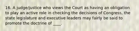 16. A judge/justice who views the Court as having an obligation to play an active role in checking the decisions of Congress, the state legislature and executive leaders may fairly be said to promote the doctrine of ____.