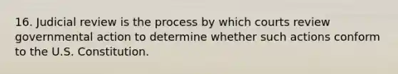 16. Judicial review is the process by which courts review governmental action to determine whether such actions conform to the U.S. Constitution.