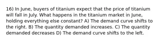 16) In June, buyers of titanium expect that the price of titanium will fall in July. What happens in the titanium market in June, holding everything else constant? A) The demand curve shifts to the right. B) The quantity demanded increases. C) The quantity demanded decreases D) The demand curve shifts to the left.