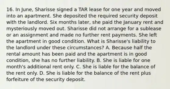 16. In June, Sharisse signed a TAR lease for one year and moved into an apartment. She deposited the required security deposit with the landlord. Six months later, she paid the January rent and mysteriously moved out. Sharisse did not arrange for a sublease or an assignment and made no further rent payments. She left the apartment in good condition. What is Sharisse's liability to the landlord under these circumstances? A. Because half the rental amount has been paid and the apartment is in good condition, she has no further liability. B. She is liable for one month's additional rent only. C. She is liable for the balance of the rent only. D. She is liable for the balance of the rent plus forfeiture of the security deposit.