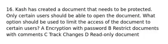 16. Kash has created a document that needs to be protected. Only certain users should be able to open the document. What option should be used to limit the access of the document to certain users? A Encryption with password B Restrict documents with comments C Track Changes D Read-only document