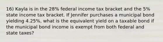 16) Kayla is in the 28% federal income tax bracket and the 5% state income tax bracket. If Jennifer purchases a municipal bond yielding 4.25%, what is the equivalent yield on a taxable bond if the municipal bond income is exempt from both federal and state taxes?