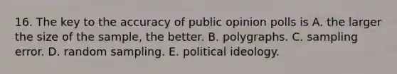 16. The key to the accuracy of public opinion polls is A. the larger the size of the sample, the better. B. polygraphs. C. sampling error. D. random sampling. E. political ideology.