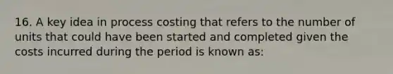 16. A key idea in process costing that refers to the number of units that could have been started and completed given the costs incurred during the period is known as: