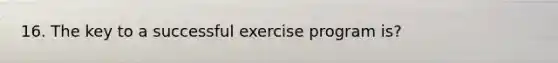 16. The key to a successful exercise program is?