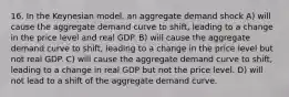 16. In the Keynesian model, an aggregate demand shock A) will cause the aggregate demand curve to shift, leading to a change in the price level and real GDP. B) will cause the aggregate demand curve to shift, leading to a change in the price level but not real GDP. C) will cause the aggregate demand curve to shift, leading to a change in real GDP but not the price level. D) will not lead to a shift of the aggregate demand curve.