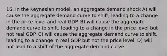 16. In the Keynesian model, an aggregate demand shock A) will cause the aggregate demand curve to shift, leading to a change in the price level and real GDP. B) will cause the aggregate demand curve to shift, leading to a change in the price level but not real GDP. C) will cause the aggregate demand curve to shift, leading to a change in real GDP but not the price level. D) will not lead to a shift of the aggregate demand curve.