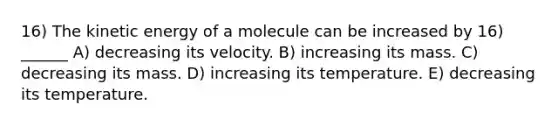 16) The kinetic energy of a molecule can be increased by 16) ______ A) decreasing its velocity. B) increasing its mass. C) decreasing its mass. D) increasing its temperature. E) decreasing its temperature.