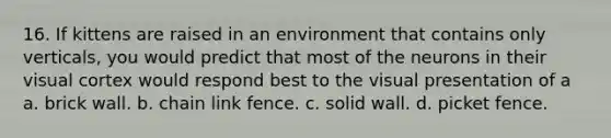 16. If kittens are raised in an environment that contains only verticals, you would predict that most of the neurons in their visual cortex would respond best to the visual presentation of a a. brick wall. b. chain link fence. c. solid wall. d. picket fence.