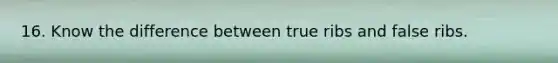 16. Know the difference between true ribs and false ribs.