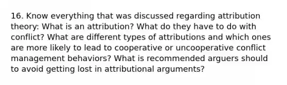 16. Know everything that was discussed regarding attribution theory: What is an attribution? What do they have to do with conflict? What are different types of attributions and which ones are more likely to lead to cooperative or uncooperative conflict management behaviors? What is recommended arguers should to avoid getting lost in attributional arguments?