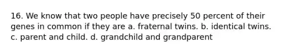 16. We know that two people have precisely 50 percent of their genes in common if they are a. fraternal twins. b. identical twins. c. parent and child. d. grandchild and grandparent