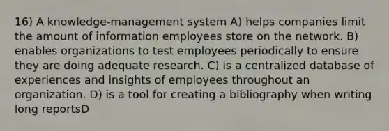 16) A knowledge-management system A) helps companies limit the amount of information employees store on the network. B) enables organizations to test employees periodically to ensure they are doing adequate research. C) is a centralized database of experiences and insights of employees throughout an organization. D) is a tool for creating a bibliography when writing long reportsD