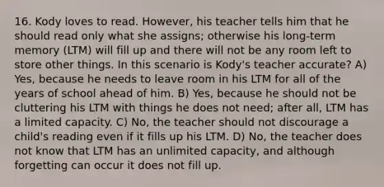 16. Kody loves to read. However, his teacher tells him that he should read only what she assigns; otherwise his long-term memory (LTM) will fill up and there will not be any room left to store other things. In this scenario is Kody's teacher accurate? A) Yes, because he needs to leave room in his LTM for all of the years of school ahead of him. B) Yes, because he should not be cluttering his LTM with things he does not need; after all, LTM has a limited capacity. C) No, the teacher should not discourage a child's reading even if it fills up his LTM. D) No, the teacher does not know that LTM has an unlimited capacity, and although forgetting can occur it does not fill up.