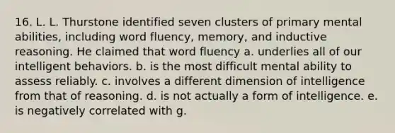 16. L. L. Thurstone identified seven clusters of primary mental abilities, including word fluency, memory, and inductive reasoning. He claimed that word fluency a. underlies all of our intelligent behaviors. b. is the most difficult mental ability to assess reliably. c. involves a different dimension of intelligence from that of reasoning. d. is not actually a form of intelligence. e. is negatively correlated with g.