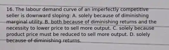 16. The labour demand curve of an imperfectly competitive seller is downward sloping: A. solely because of diminishing marginal utility. B. both because of diminishing returns and the necessity to lower price to sell more output. C. solely because product price must be reduced to sell more output. D. solely because of diminishing returns.