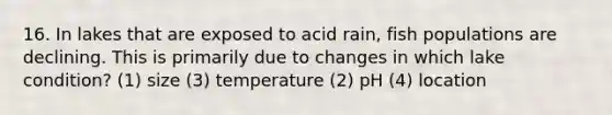 16. In lakes that are exposed to acid rain, fish populations are declining. This is primarily due to changes in which lake condition? (1) size (3) temperature (2) pH (4) location