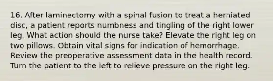 16. After laminectomy with a spinal fusion to treat a herniated disc, a patient reports numbness and tingling of the right lower leg. What action should the nurse take? Elevate the right leg on two pillows. Obtain vital signs for indication of hemorrhage. Review the preoperative assessment data in the health record. Turn the patient to the left to relieve pressure on the right leg.