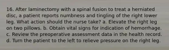 16. After laminectomy with a spinal fusion to treat a herniated disc, a patient reports numbness and tingling of the right lower leg. What action should the nurse take? a. Elevate the right leg on two pillows. b. Obtain vital signs for indication of hemorrhage. c. Review the preoperative assessment data in the health record. d. Turn the patient to the left to relieve pressure on the right leg.