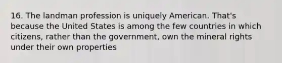 16. The landman profession is uniquely American. That's because the United States is among the few countries in which citizens, rather than the government, own the mineral rights under their own properties