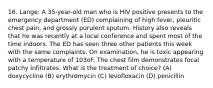 16. Lange: A 35-year-old man who is HIV positive presents to the emergency department (ED) complaining of high fever, pleuritic chest pain, and grossly purulent sputum. History also reveals that he was recently at a local conference and spent most of the time indoors. The ED has seen three other patients this week with the same complaints. On examination, he is toxic appearing with a temperature of 103oF. The chest film demonstrates focal patchy infiltrates. What is the treatment of choice? (A) doxycycline (B) erythromycin (C) levofloxacin (D) penicillin