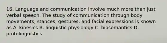 16. Language and communication involve much more than just verbal speech. The study of communication through body movements, stances, gestures, and facial expressions is known as A. kinesics B. linguistic physiology C. biosemantics D. protolinguistics