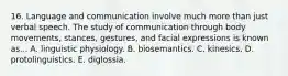 16. Language and communication involve much more than just verbal speech. The study of communication through body movements, stances, gestures, and facial expressions is known as... A. linguistic physiology. B. biosemantics. C. kinesics. D. protolinguistics. E. diglossia.