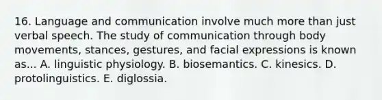 16. Language and communication involve much more than just verbal speech. The study of communication through body movements, stances, gestures, and facial expressions is known as... A. linguistic physiology. B. biosemantics. C. kinesics. D. protolinguistics. E. diglossia.