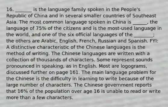 16. _______ is the language family spoken in the People's Republic of China and in several smaller countries of Southeast Asia. The most common language spoken in China is ______, the language of 75% of the citizens and is the most-used language in the world, and one of the six official languages of the ________; the others are Arabic, English, French, Russian and Spanish. FYI: A distinctive characteristic of the Chinese languages is the method of writing. The Chinese languages are written with a collection of thousands of characters. Some represent sounds pronounced in speaking, as in English. Most are logograms, discussed further on page 161. The main language problem for the Chinese is the difficulty in learning to write because of the large number of characters. The Chinese government reports that 16% of the population over age 16 is unable to read or write more than a few characters.