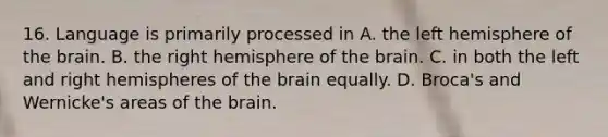 16. Language is primarily processed in A. the left hemisphere of the brain. B. the right hemisphere of the brain. C. in both the left and right hemispheres of the brain equally. D. Broca's and Wernicke's areas of the brain.