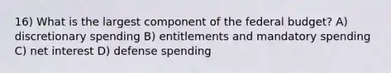 16) What is the largest component of the federal budget? A) discretionary spending B) entitlements and mandatory spending C) net interest D) defense spending