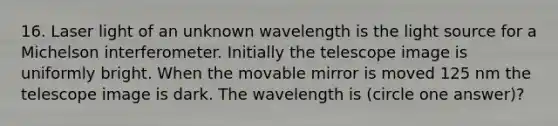 16. Laser light of an unknown wavelength is the light source for a Michelson interferometer. Initially the telescope image is uniformly bright. When the movable mirror is moved 125 nm the telescope image is dark. The wavelength is (circle one answer)?