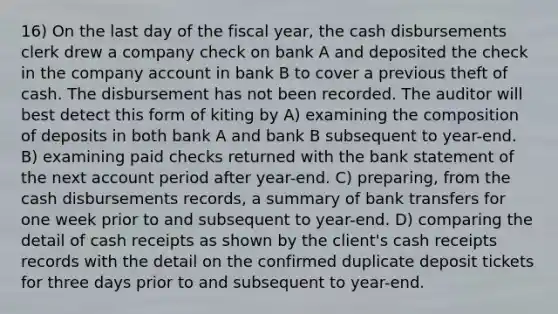 16) On the last day of the fiscal year, the cash disbursements clerk drew a company check on bank A and deposited the check in the company account in bank B to cover a previous theft of cash. The disbursement has not been recorded. The auditor will best detect this form of kiting by A) examining the composition of deposits in both bank A and bank B subsequent to year-end. B) examining paid checks returned with the bank statement of the next account period after year-end. C) preparing, from the cash disbursements records, a summary of bank transfers for one week prior to and subsequent to year-end. D) comparing the detail of cash receipts as shown by the client's cash receipts records with the detail on the confirmed duplicate deposit tickets for three days prior to and subsequent to year-end.