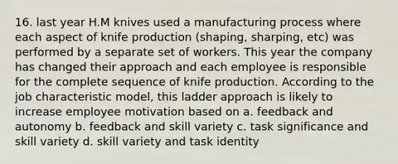 16. last year H.M knives used a manufacturing process where each aspect of knife production (shaping, sharping, etc) was performed by a separate set of workers. This year the company has changed their approach and each employee is responsible for the complete sequence of knife production. According to the job characteristic model, this ladder approach is likely to increase employee motivation based on a. feedback and autonomy b. feedback and skill variety c. task significance and skill variety d. skill variety and task identity