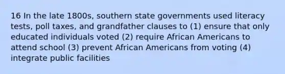 16 In the late 1800s, southern state governments used literacy tests, poll taxes, and grandfather clauses to (1) ensure that only educated individuals voted (2) require African Americans to attend school (3) prevent African Americans from voting (4) integrate public facilities