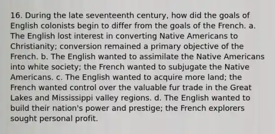 16. During the late seventeenth century, how did the goals of English colonists begin to differ from the goals of the French. a. The English lost interest in converting <a href='https://www.questionai.com/knowledge/k3QII3MXja-native-americans' class='anchor-knowledge'>native americans</a> to Christianity; conversion remained a primary objective of the French. b. The English wanted to assimilate the Native Americans into white society; the French wanted to subjugate the Native Americans. c. The English wanted to acquire more land; the French wanted control over the valuable fur trade in the Great Lakes and Mississippi valley regions. d. The English wanted to build their nation's power and prestige; the French explorers sought personal profit.