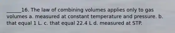 ______16. The law of combining volumes applies only to gas volumes a. measured at constant temperature and pressure. b. that equal 1 L. c. that equal 22.4 L d. measured at STP.