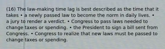 (16) The law-making time lag is best described as the time that it takes • a newly passed law to become the norm in daily lives. • a jury to render a verdict. • Congress to pass laws needed to change taxes or spending. • the President to sign a bill sent from Congress. • Congress to realize that new laws must be passed to change taxes or spending.