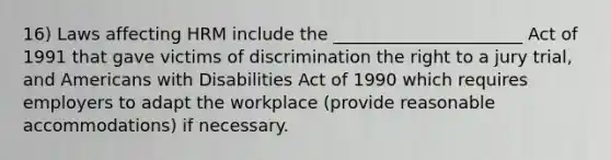 16) Laws affecting HRM include the ______________________ Act of 1991 that gave victims of discrimination the right to a jury trial, and Americans with Disabilities Act of 1990 which requires employers to adapt the workplace (provide reasonable accommodations) if necessary.