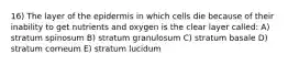 16) The layer of the epidermis in which cells die because of their inability to get nutrients and oxygen is the clear layer called: A) stratum spinosum B) stratum granulosum C) stratum basale D) stratum corneum E) stratum lucidum