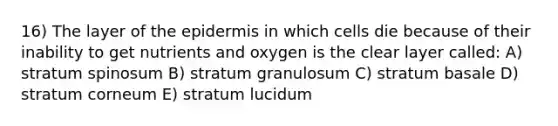 16) The layer of the epidermis in which cells die because of their inability to get nutrients and oxygen is the clear layer called: A) stratum spinosum B) stratum granulosum C) stratum basale D) stratum corneum E) stratum lucidum