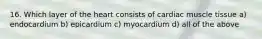 16. Which layer of the heart consists of cardiac muscle tissue a) endocardium b) epicardium c) myocardium d) all of the above