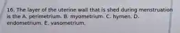 16. The layer of the uterine wall that is shed during menstruation is the A. perimetrium. B. myometrium. C. hymen. D. endometrium. E. vasometrium.