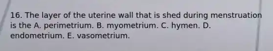 16. The layer of the uterine wall that is shed during menstruation is the A. perimetrium. B. myometrium. C. hymen. D. endometrium. E. vasometrium.