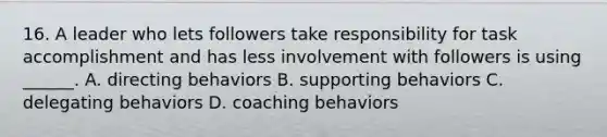 16. A leader who lets followers take responsibility for task accomplishment and has less involvement with followers is using ______. A. directing behaviors B. supporting behaviors C. delegating behaviors D. coaching behaviors