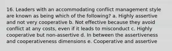 16. Leaders with an accommodating conflict management style are known as being which of the following? a. Highly assertive and not very cooperative b. Not effective because they avoid conflict at any costs, even if it leads to misconduct c. Highly cooperative but non-assertive d. In between the assertiveness and cooperativeness dimensions e. Cooperative and assertive